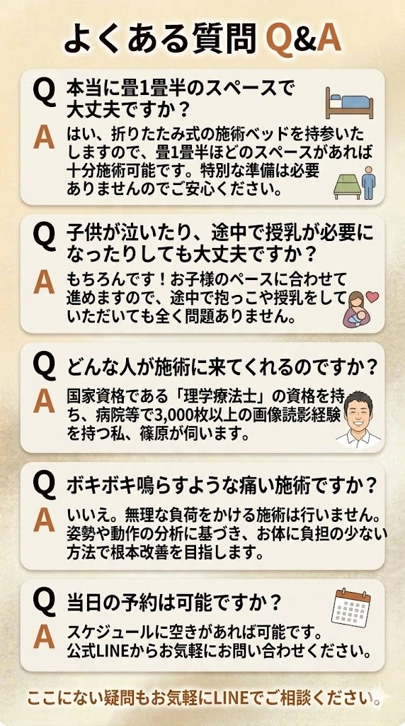 よくある質問Q＆A：Q：本当に畳一畳半のスペースで大丈夫？A：はい。折り畳みの施術ベッドを持参いたしますので畳一畳半ほどのスペースがあれば十分施術は可能です。Q：子供が泣いたり授乳が必要になっても大丈夫？A：お子様のペースに合わせて進めますので途中で抱っこや授乳をしていただいても全く問題ありません。Q：どんな人が施術にきますか？A：国家資格である理学療法士の資格をもつベテランセラピストの篠原が必ず伺います。Q：ぼきぼき鳴らす施術ですか？A：無理は負担はかけません。Q：当日予約は可能ですか？A：空きがあれば可能です。まずは公式LINEから気軽にお問い合わせください