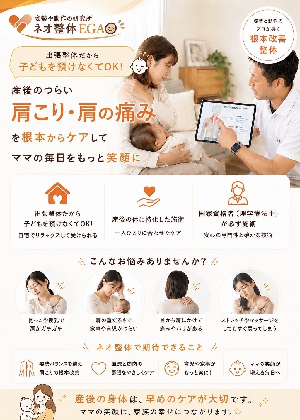 出張整体だから子供を預けなくてOK！産後の辛い肩こりや肩の痛みを根本からケアしてママの毎日をもっと笑顔に！出張だから子供を預けなくてOK。産後の体に特化した施術。国家資格取得者（理学療法士）が必ず施術。こんな悩みありませんか？抱っこや授乳で肩がガチガチ。肩のだるさで家事や育児が辛い。首や方にかけて痛みやハリがある。ストレッチやマッサージをしてもすぐに戻ってしまう。ネオ整体EGAOで期待できること。姿勢バランスを整えて肩こりの根本改善。血流と筋肉の緊張をやさしくケア。育児や家事がもっと楽に。ママの笑顔が増える毎日へ